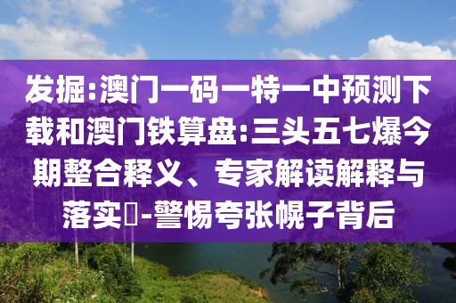 发掘:澳门一码一特一中预测下载和澳门铁算盘:三头五七爆今期整合释义、专家解读解释与落实-警惕夸张幌子背后